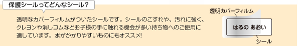 カバーオンタイプは透明なカバーフィルムがついたシールです。シールのこすれや、汚れに強く、クレヨンや消しゴムなどお子様の手に触れる機会が多い持ち物へのご使用に適しています。水がかかりやすいものにもオススメ！